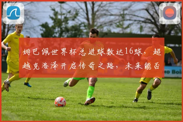 姆巴佩世界杯总进球数达16球，超越克洛泽开启传奇之路，未来能否打破纪录？