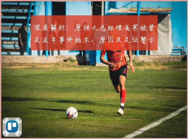 深度解析：原恒大总经理高寒被禁足五年事件始末、原因及足坛警示
