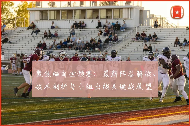 聚焦缅甸世预赛：最新阵容解读、战术剖析与小组出线关键战展望