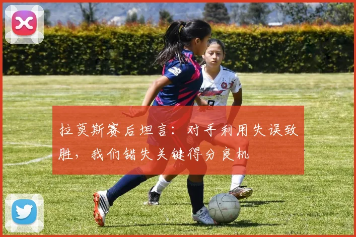 拉莫斯赛后坦言：对手利用失误致胜，我们错失关键得分良机