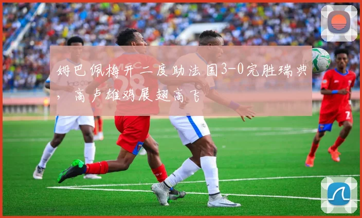 姆巴佩梅开二度助法国3-0完胜瑞典，高卢雄鸡展翅高飞