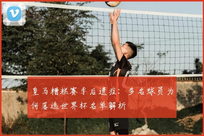 皇马糟糕赛季后遗症：多名球员为何落选世界杯名单解析