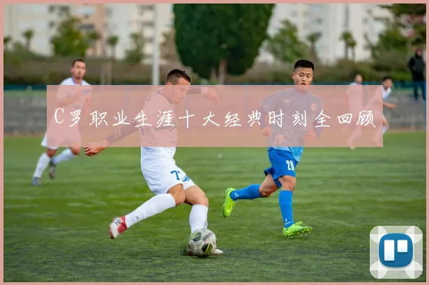 C罗职业生涯十大经典时刻全回顾