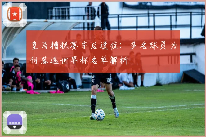 皇马糟糕赛季后遗症：多名球员为何落选世界杯名单解析